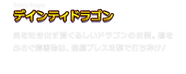 Dainty Dragon デインティドラゴン　炎を吐き出す愛くるしいドラゴンの衣装。道をふさぐ障害物は、連続ブレス攻撃で打ち砕け！