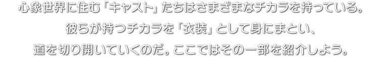 心象世界に住む「キャスト」たちはさまざまなチカラを持っている。彼らが持つチカラを「衣装」として身にまとい、道を切り開いていくのだ。ここではその一部を紹介しよう。