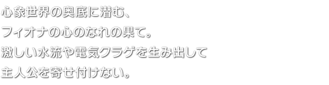 心象世界の奥底に潜む、フィオナの心のなれの果て。激しい水流や電気クラゲを生み出して主人公を寄せ付けない。