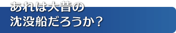 あれは大昔の沈没船だろうか？