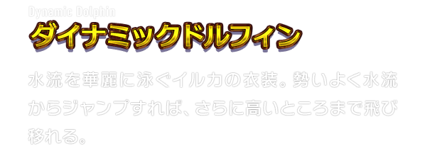 Dynamic Dolphin ダイナミックドルフィン　水流を華麗に泳ぐイルカの衣装。勢いよく水流からジャンプすれば、さらに高いところまで飛び移れる。