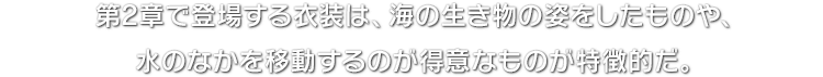 第2章で登場する衣装は、海の生き物の姿をしたものや、水のなかを移動するのが得意なものが特徴的だ。