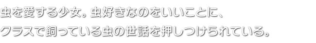 虫を愛する少女。虫好きなのをいいことに、クラスで飼っている虫の世話を押しつけられている。