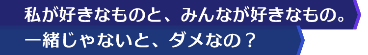 私が好きなものと、みんなが好きなもの。一緒じゃないと、ダメなの？