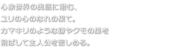 心象世界の奥底に潜む、ユリの心のなれの果て。カマキリのような鎌やクモの巣を飛ばして主人公を苦しめる。