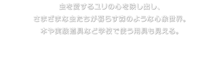 虫を愛するユリの心を映し出し、さまざまな虫たちが暮らす森のような心象世界。本や実験道具など学校で使う用具も見える。