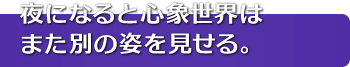 夜になると心象世界はまた別の姿を見せる。