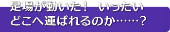 足場が動いた！ いったいどこへ運ばれるのか……？