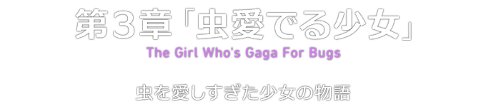 第３章「虫愛でる少女」 The Girl Who's Gaga For Bugs 虫を愛しすぎた少女の物語