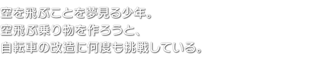 空を飛ぶことを夢見る少年。空飛ぶ乗り物を作ろうと、自転車の改造に何度も挑戦している。