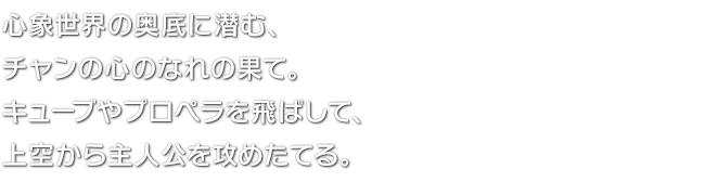 心象世界の奥底に潜む、チャンの心のなれの果て。キューブやプロペラを飛ばして、上空から主人公を攻めたてる。