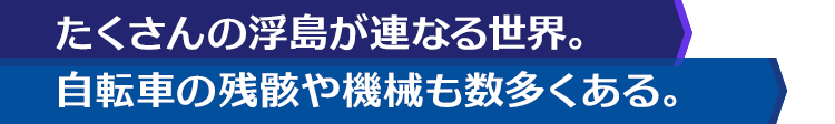 たくさんの浮島が連なる世界。自転車の残骸や機械も数多くある。