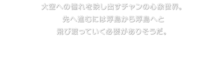 大空への憧れを映し出すチャンの心象世界。先へ進むには浮島から浮島へと飛び渡っていく必要がありそうだ。