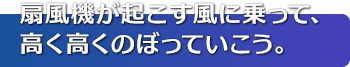 扇風機が起こす風に乗って、高く高くのぼっていこう。