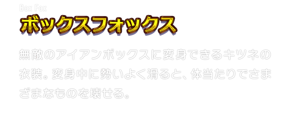 Box Fox ボックスフォックス　無敵のアイアンボックスに変身できるキツネの衣装。変身中に勢いよく滑ると、体当たりでさまざまなものを壊せる。