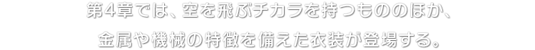 第4章では、空を飛ぶチカラを持つもののほか、金属や機械の特徴を備えた衣装が登場する。