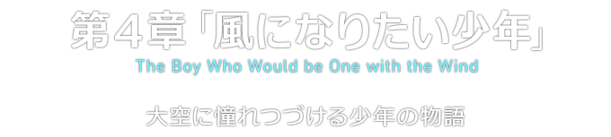 第４章「風になりたい少年」 The Boy Who Would be One with the Wind 大空に憧れつづける少年の物語