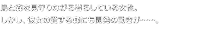 鳥と森を見守りながら暮らしている女性。しかし、彼女の愛する森にも開発の動きが……。