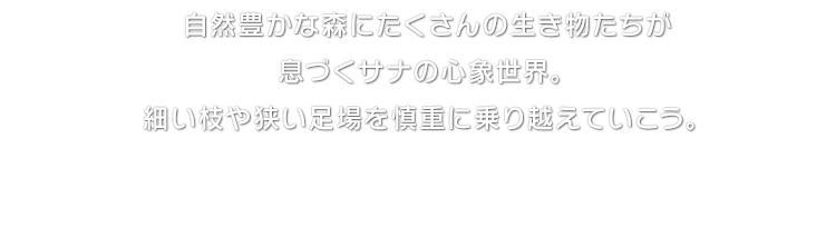 自然豊かな森にたくさんの生き物たちが息づくサナの心象世界。細い枝や狭い足場を慎重に乗り越えていこう。