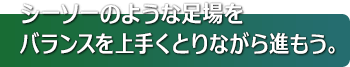 シーソーのような足場をバランスを上手くとりながら進もう。