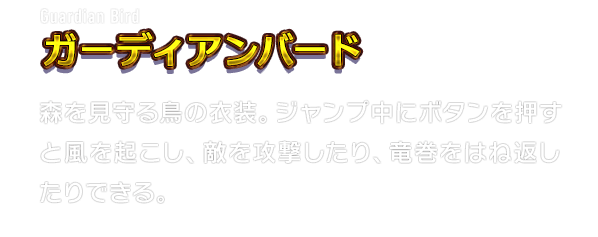 Guardian Bird ガーディアンバード　森を見守る鳥の衣装。ジャンプ中にボタンを押すと風を起こし、敵を攻撃したり、竜巻をはね返したりできる。