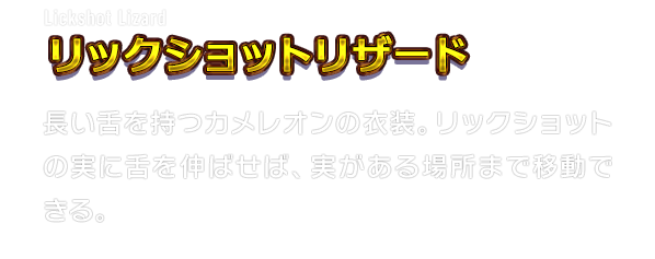 Lickshot Lizard リックショットリザード　長い舌を持つカメレオンの衣装。リックショットの実に舌を伸ばせば、実がある場所まで移動できる。