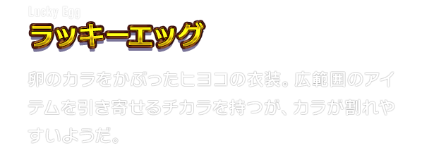 Lucky Egg ラッキーエッグ　卵のカラをかぶったヒヨコの衣装。広範囲のアイテムを引き寄せるチカラを持つが、カラが割れやすいようだ。