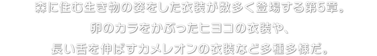 森に住む生き物の姿をした衣装が数多く登場する第5章。卵のカラをかぶったヒヨコの衣装や、長い舌を伸ばすカメレオンの衣装など多種多様だ。