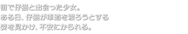 街で仔猫と出会った少女。ある日、仔猫が車道を渡ろうとする姿を見かけ、不安にかられる。