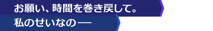 お願い、時間を巻き戻して。私のせいなの−