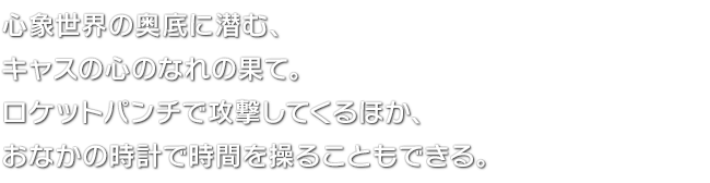 心象世界の奥底に潜む、キャスの心のなれの果て。ロケットパンチで攻撃してくるほか、おなかの時計で時間を操ることもできる。