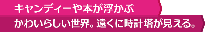 キャンディーや本が浮かぶかわいらしい世界。遠くに時計塔が見える。