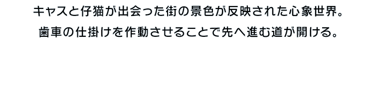 キャスと仔猫が出会った街の景色が反映された心象世界。歯車の仕掛けを作動させることで先へ進む道が開ける。