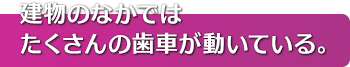 建物のなかではたくさんの歯車が動いている。