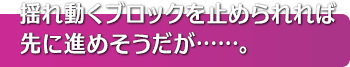 揺れ動くブロックを止められれば先に進めそうだが……。