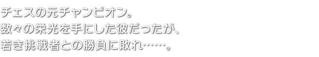 チェスの元チャンピオン。数々の栄光を手にした彼だったが、若き挑戦者との勝負に敗れ……。