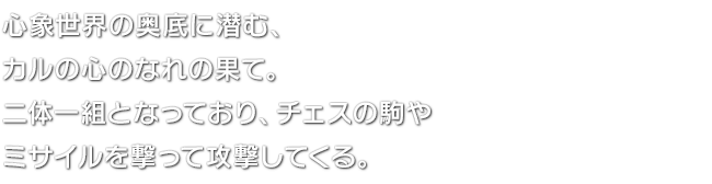 心象世界の奥底に潜む、カルの心のなれの果て。二体一組となっており、チェスの駒やミサイルを撃って攻撃してくる。