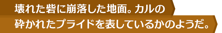 壊れた砦に崩落した地面。カルの砕かれたプライドを表しているかのようだ。