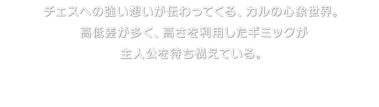 チェスへの強い想いが伝わってくる、カルの心象世界。高低差が多く、高さを利用したギミックが主人公を待ち構えている。