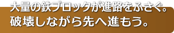 大量の鉄ブロックが進路をふさぐ。破壊しながら先へ進もう。