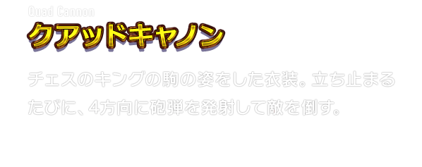 Quad Cannon クアッドキャノン　チェスのキングの駒の姿をした衣装。立ち止まるたびに、4方向に砲弾を発射して敵を倒す。