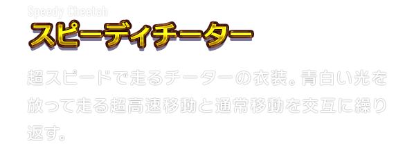 Speedy Cheetah スピーディチーター　超スピードで走るチーターの衣装。青白い光を放って走る超高速移動と通常移動を交互に繰り返す。