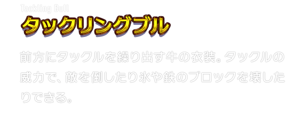 Tackling Bull タックリングブル　前方にタックルを繰り出す牛の衣装。タックルの威力で、敵を倒したり氷や鉄のブロックを壊したりできる。