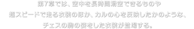 第7章では、空中を長時間滑空できるものや超スピードで走る衣装のほか、カルの心を反映したかのような、チェスの駒の姿をした衣装が登場する。