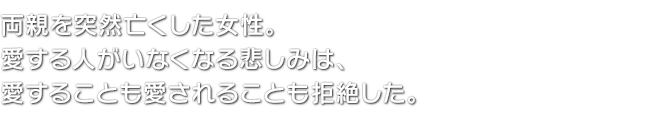 両親を突然亡くした女性。愛する人がいなくなる悲しみは、愛することも愛されることも拒絶した。