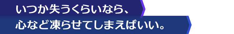 いつか失うくらいなら、心など凍らせてしまえばいい。