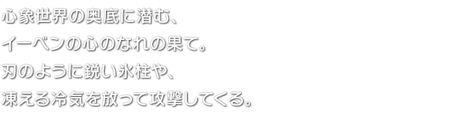 心象世界の奥底に潜む、イーベンの心のなれの果て。刃のように鋭い氷柱や、凍える冷気を放って攻撃してくる。