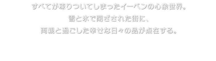 すべてが凍りついてしまったイーベンの心象世界。雪と氷で閉ざされた街に、両親と過ごした幸せな日々の品が点在する。