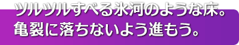 ツルツルすべる氷河のような床。亀裂に落ちないよう進もう。