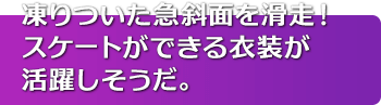 凍りついた急斜面を滑走！スケートができる衣装が活躍しそうだ。